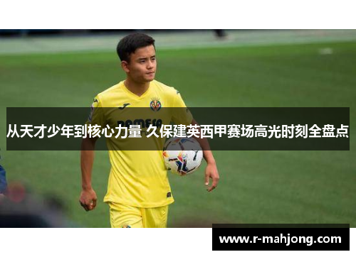 从天才少年到核心力量 久保建英西甲赛场高光时刻全盘点 从天才少年到核心力量 久保建英西甲赛场高光时刻全盘点