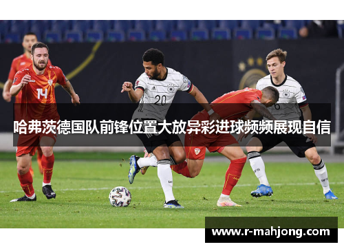 哈弗茨德国队前锋位置大放异彩进球频频展现自信