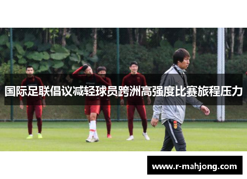 国际足联倡议减轻球员跨洲高强度比赛旅程压力