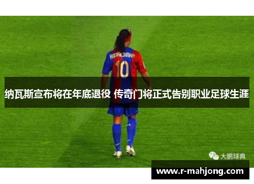 纳瓦斯宣布将在年底退役 传奇门将正式告别职业足球生涯