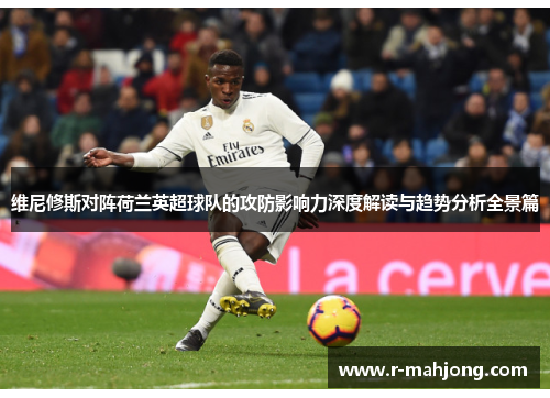 维尼修斯对阵荷兰英超球队的攻防影响力深度解读与趋势分析全景篇 维尼修斯对阵荷兰英超球队的攻防影响力深度解读与趋势分析全景篇