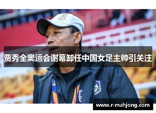 贾秀全奥运会谢幕卸任中国女足主帅引关注