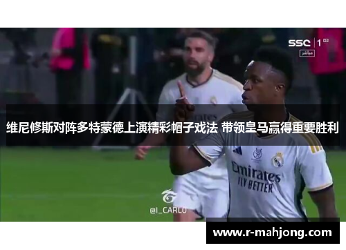 维尼修斯对阵多特蒙德上演精彩帽子戏法 带领皇马赢得重要胜利