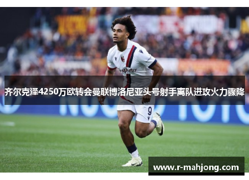 齐尔克泽4250万欧转会曼联博洛尼亚头号射手离队进攻火力骤降