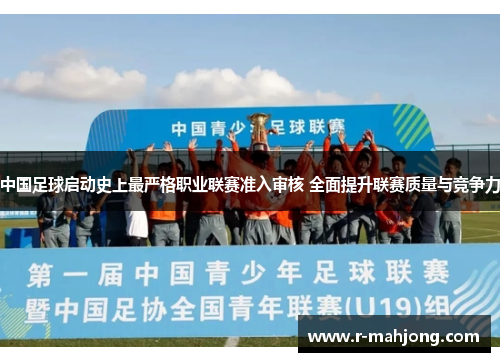 中国足球启动史上最严格职业联赛准入审核 全面提升联赛质量与竞争力 中国足球启动史上最严格职业联赛准入审核 全面提升联赛质量与竞争力