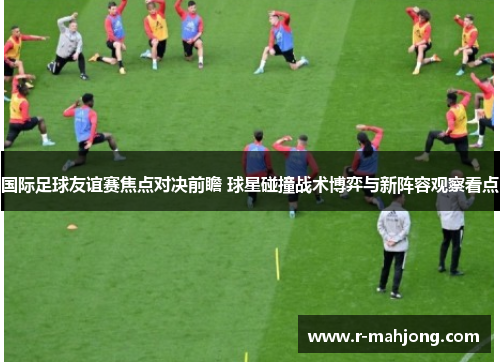 国际足球友谊赛焦点对决前瞻 球星碰撞战术博弈与新阵容观察看点 国际足球友谊赛焦点对决前瞻 球星碰撞战术博弈与新阵容观察看点