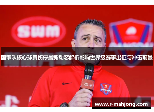 国家队核心球员伤停最新动态解析影响世界级赛事出征与冲击前景 国家队核心球员伤停最新动态解析影响世界级赛事出征与冲击前景