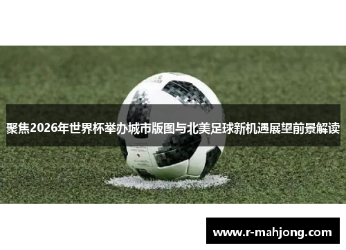 聚焦2026年世界杯举办城市版图与北美足球新机遇展望前景解读 聚焦2026年世界杯举办城市版图与北美足球新机遇展望前景解读