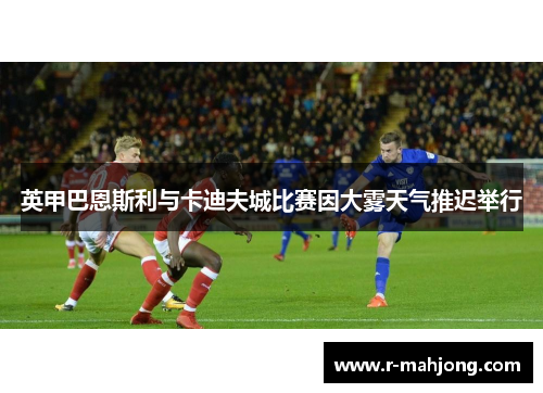 英甲巴恩斯利与卡迪夫城比赛因大雾天气推迟举行 英甲巴恩斯利与卡迪夫城比赛因大雾天气推迟举行