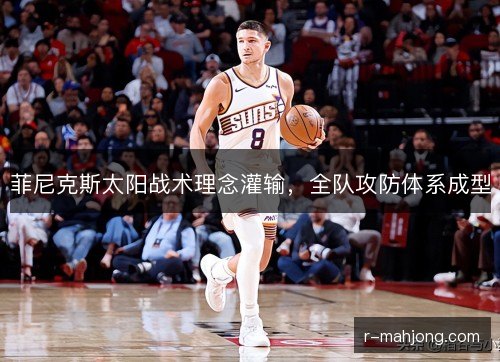 菲尼克斯太阳战术理念灌输,全队攻防体系成型 菲尼克斯太阳战术理念灌输,全队攻防体系成型