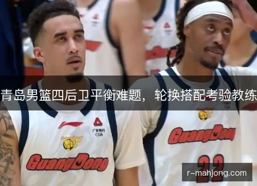 青岛男篮四后卫平衡难题,轮换搭配考验教练 青岛男篮四后卫平衡难题,轮换搭配考验教练